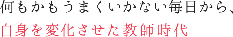 何もかもうまくいかない毎日から、自身を変化させた教師時代